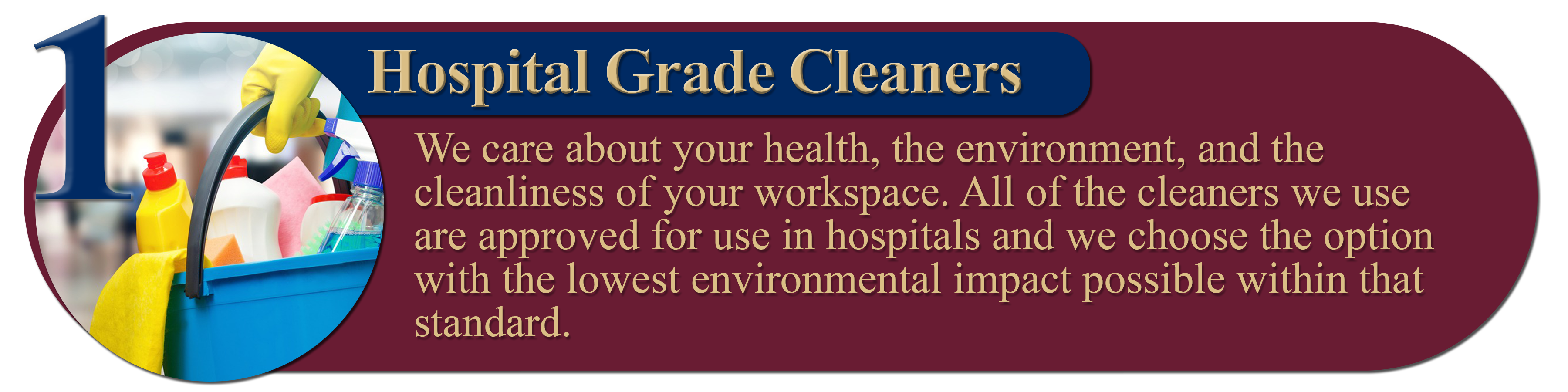 1. Hospital Grade Cleaners: We care about your health, the environment, and the cleanliness of your workspace. All of the cleaners we use are approved for use in hospitals and we choose the option with the lowest environmental impact possible within that standard.